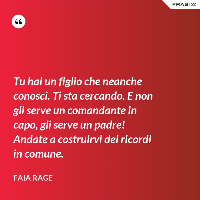 Tu hai un figlio che neanche conosci. Ti sta cercando. E non gli serve un comandante in capo, gli serve un padre! Andate a costruirvi dei ricordi in comune. - Faia Rage
