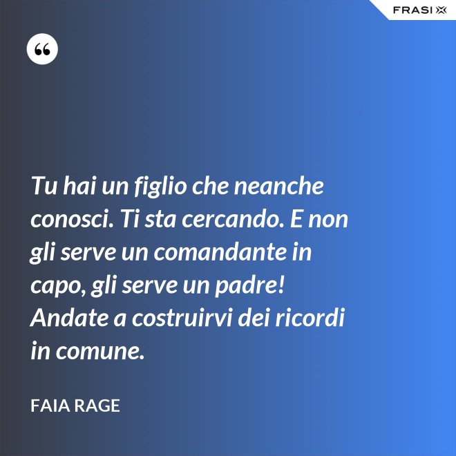 Tu hai un figlio che neanche conosci. Ti sta cercando. E non gli serve un comandante in capo, gli serve un padre! Andate a costruirvi dei ricordi in comune. - Faia Rage