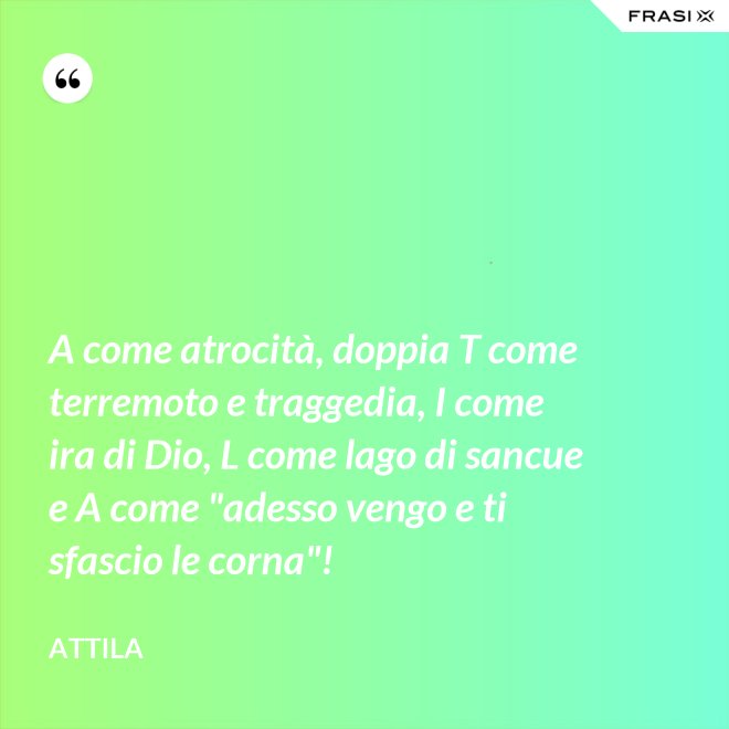 A come atrocità, doppia T come terremoto e traggedia, I come ira di Dio, L come lago di sancue e A come "adesso vengo e ti sfascio le corna"! - Attila