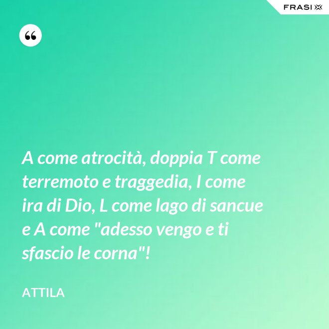 A come atrocità, doppia T come terremoto e traggedia, I come ira di Dio, L come lago di sancue e A come "adesso vengo e ti sfascio le corna"! - Attila