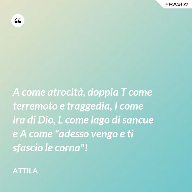 A come atrocità, doppia T come terremoto e traggedia, I come ira di Dio, L come lago di sancue e A come "adesso vengo e ti sfascio le corna"! - Attila