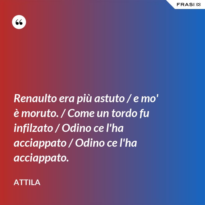 Renaulto era più astuto / e mo' è moruto. / Come un tordo fu infilzato / Odino ce l'ha acciappato / Odino ce l'ha acciappato. - Attila