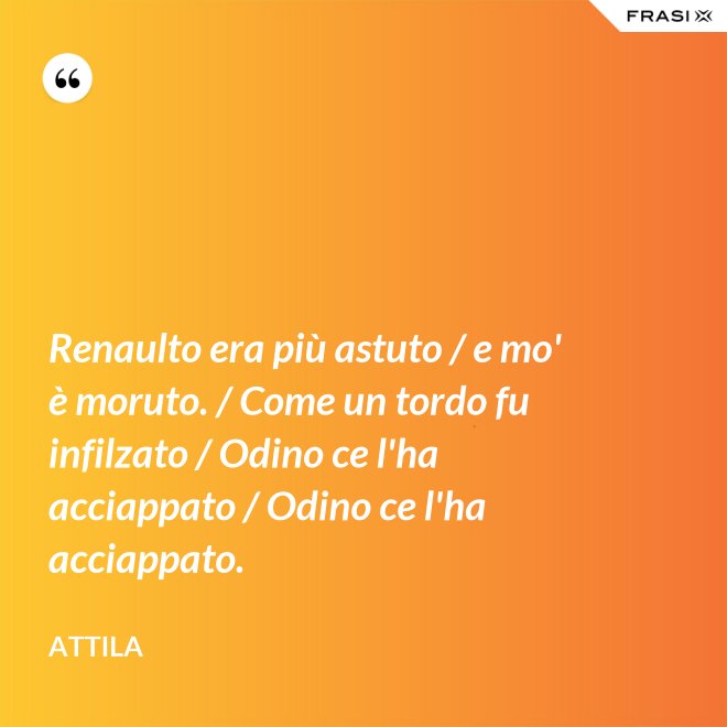 Renaulto era più astuto / e mo' è moruto. / Come un tordo fu infilzato / Odino ce l'ha acciappato / Odino ce l'ha acciappato. - Attila