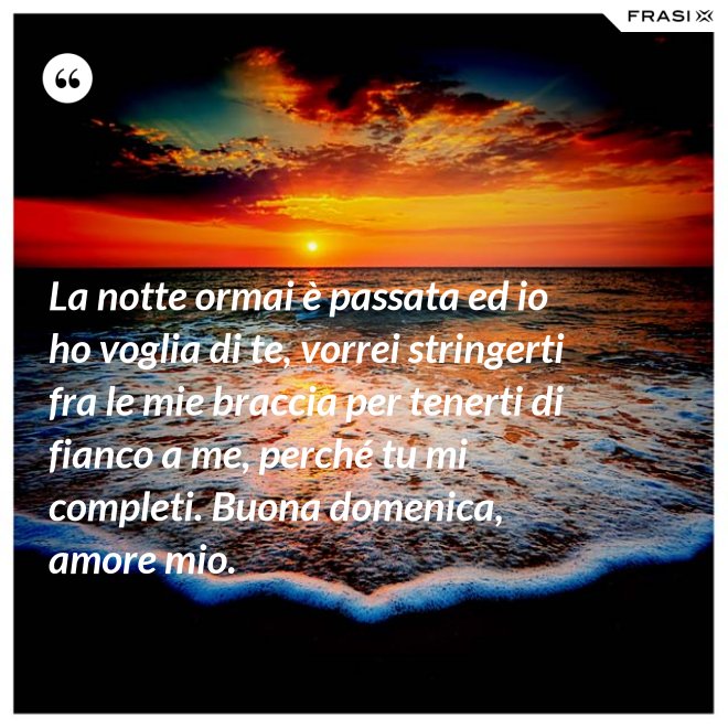 La notte ormai è passata ed io ho voglia di te, vorrei stringerti fra le mie braccia per tenerti di fianco a me, perché tu mi completi. Buona domenica, amore mio. - Anonimo