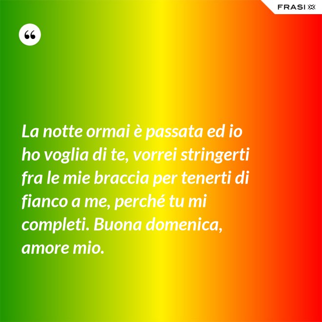 La notte ormai è passata ed io ho voglia di te, vorrei stringerti fra le mie braccia per tenerti di fianco a me, perché tu mi completi. Buona domenica, amore mio. - Anonimo