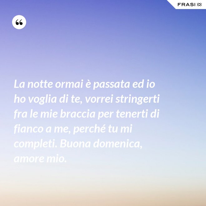 La notte ormai è passata ed io ho voglia di te, vorrei stringerti fra le mie braccia per tenerti di fianco a me, perché tu mi completi. Buona domenica, amore mio. - Anonimo