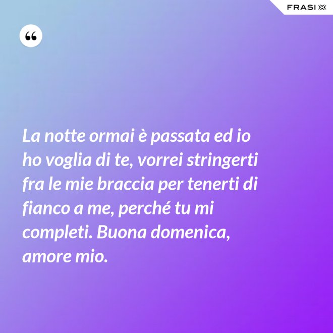 La notte ormai è passata ed io ho voglia di te, vorrei stringerti fra le mie braccia per tenerti di fianco a me, perché tu mi completi. Buona domenica, amore mio. - Anonimo