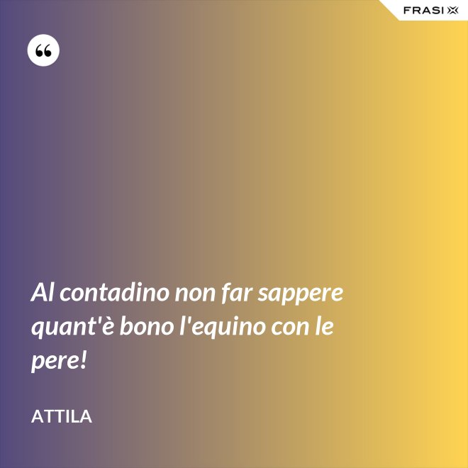 Al contadino non far sappere quant'è bono l'equino con le pere! - Attila