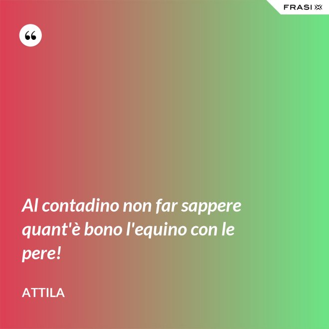 Al contadino non far sappere quant'è bono l'equino con le pere! - Attila