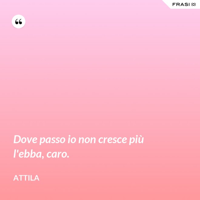 Dove passo io non cresce più l'ebba, caro. - Attila