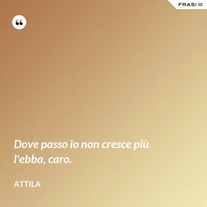 Dove passo io non cresce più l'ebba, caro. - Attila