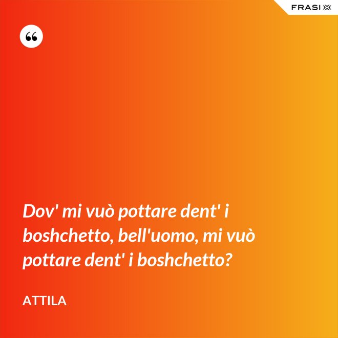 Dov' mi vuò pottare dent' i boshchetto, bell'uomo, mi vuò pottare dent' i boshchetto? - Attila