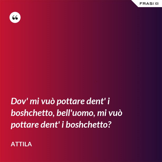 Dov' mi vuò pottare dent' i boshchetto, bell'uomo, mi vuò pottare dent' i boshchetto? - Attila