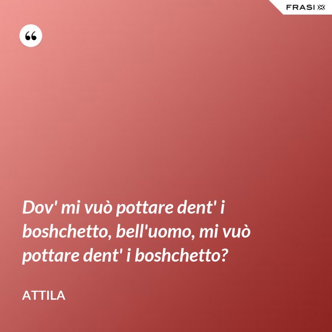Dov' mi vuò pottare dent' i boshchetto, bell'uomo, mi vuò pottare dent' i boshchetto? - Attila