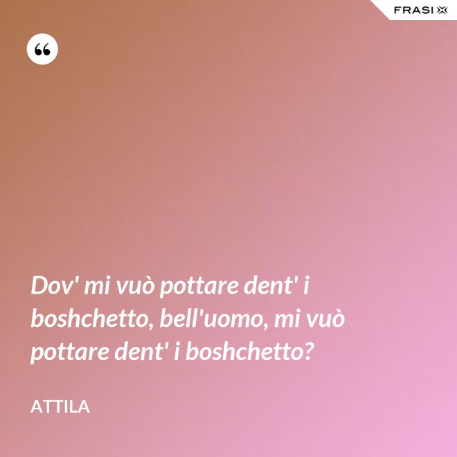 Dov' mi vuò pottare dent' i boshchetto, bell'uomo, mi vuò pottare dent' i boshchetto? - Attila