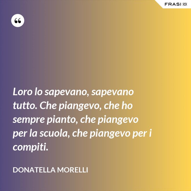 Loro lo sapevano, sapevano tutto. Che piangevo, che ho sempre pianto, che piangevo per la scuola, che piangevo per i compiti. - Donatella Morelli