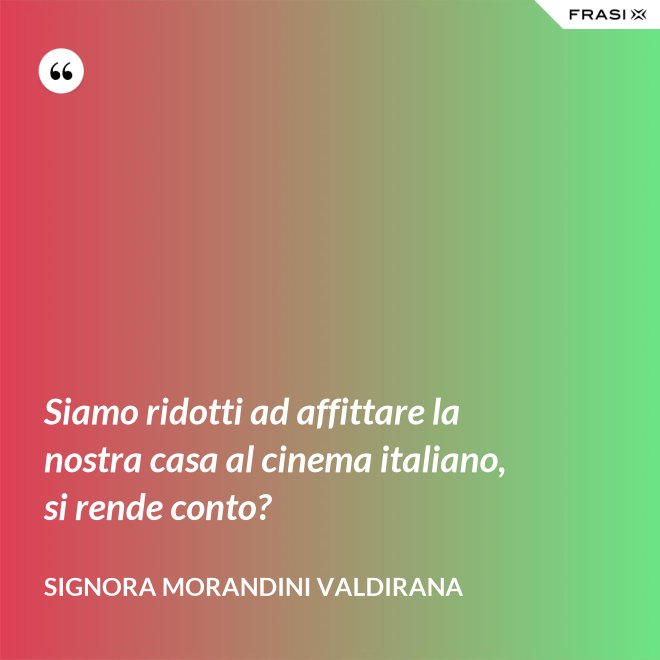 Siamo ridotti ad affittare la nostra casa al cinema italiano, si rende conto? - Signora Morandini Valdirana