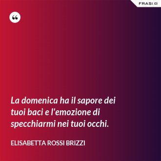 La domenica ha il sapore dei tuoi baci e l'emozione di specchiarmi nei tuoi occhi. - Elisabetta Rossi Brizzi
