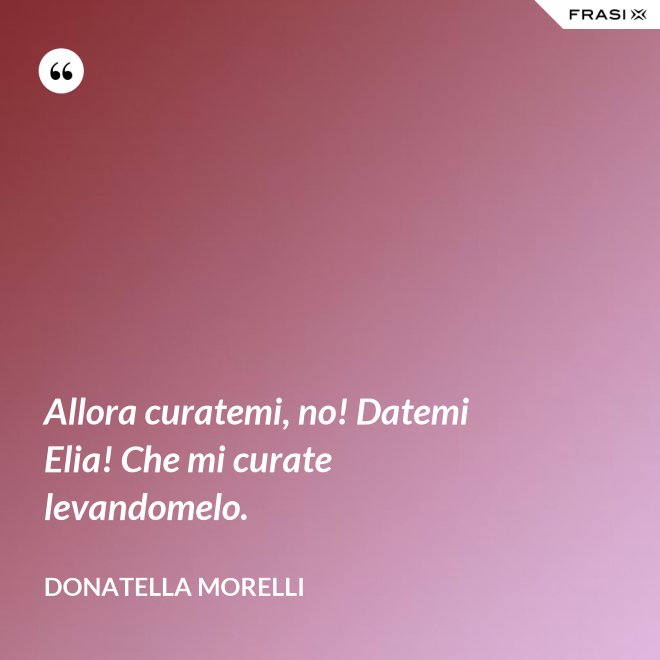 Allora curatemi, no! Datemi Elia! Che mi curate levandomelo. - Donatella Morelli