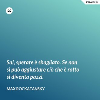 Sai, sperare è sbagliato. Se non si può aggiustare ciò che è rotto si diventa pazzi. - Max Rockatansky
