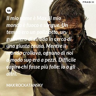 Il mio nome è Max, il mio mondo è fuoco e sangue. Un tempo ero un poliziotto, un guerriero di strada in cerca di una giusta causa. Mentre il mondo crollava, ognuno di noi a modo suo era a pezzi. Difficile capire chi fosse più folle: io o gli altri. - Max Rockatansky