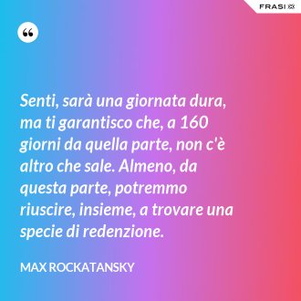 Senti, sarà una giornata dura, ma ti garantisco che, a 160 giorni da quella parte, non c'è altro che sale. Almeno, da questa parte, potremmo riuscire, insieme, a trovare una specie di redenzione. - Max Rockatansky