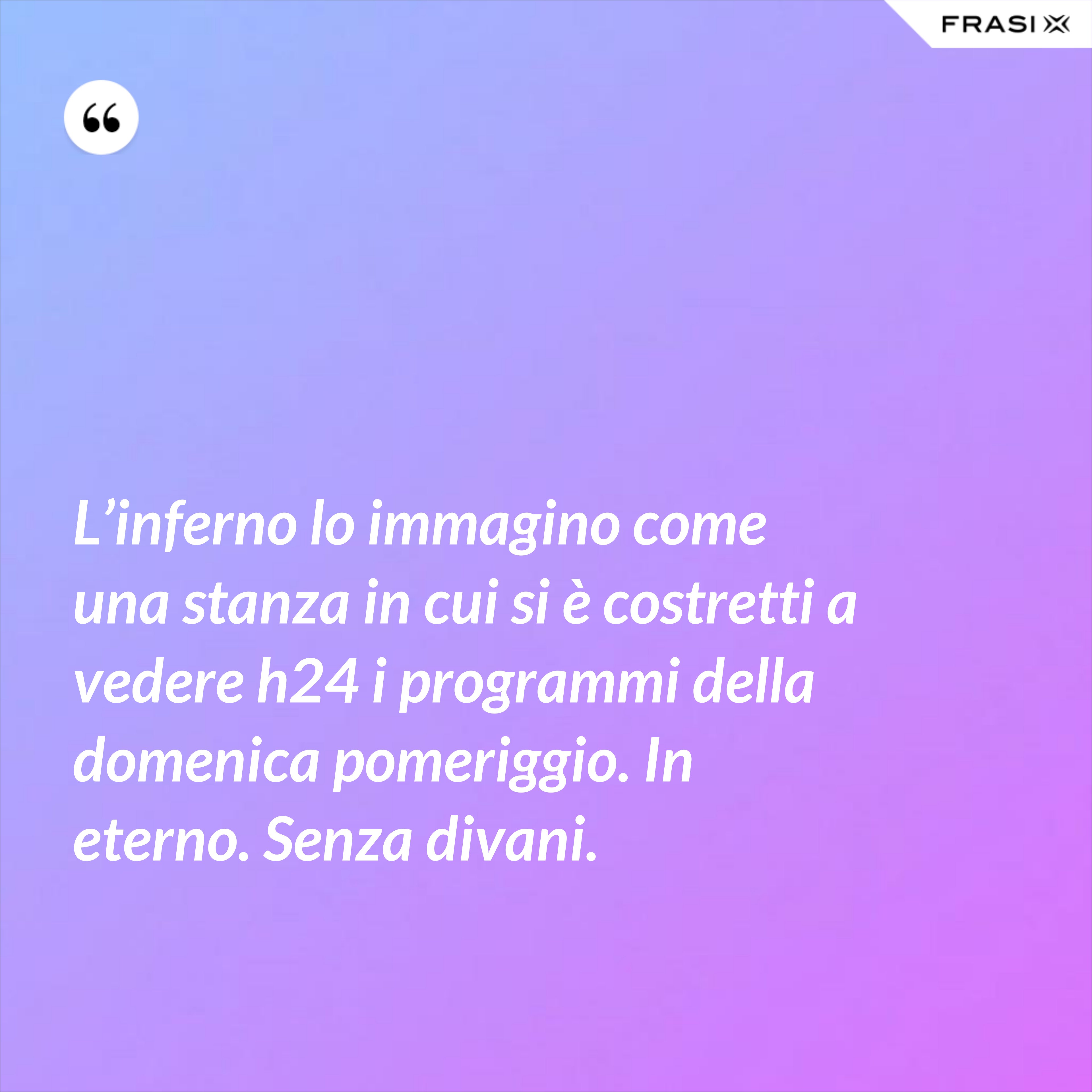 L’inferno lo immagino come una stanza in cui si è costretti a vedere h24 i programmi della domenica pomeriggio. In eterno. Senza divani. - Anonimo
