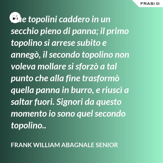 Due topolini caddero in un secchio pieno di panna; il primo topolino si arrese subito e annegò, il secondo topolino non voleva mollare si sforzò a tal punto che alla fine trasformò quella panna in burro, e riuscì a saltar fuori. Signori da questo momento io sono quel secondo topolino.. - Frank William Abagnale Senior