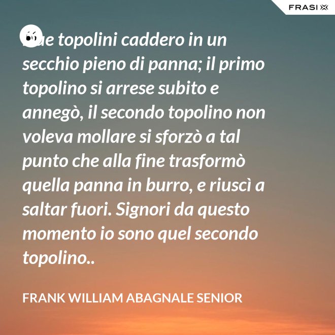 Due topolini caddero in un secchio pieno di panna; il primo topolino si arrese subito e annegò, il secondo topolino non voleva mollare si sforzò a tal punto che alla fine trasformò quella panna in burro, e riuscì a saltar fuori. Signori da questo momento io sono quel secondo topolino.. - Frank William Abagnale Senior