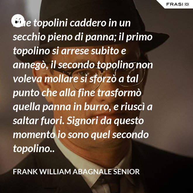 Due topolini caddero in un secchio pieno di panna; il primo topolino si arrese subito e annegò, il secondo topolino non voleva mollare si sforzò a tal punto che alla fine trasformò quella panna in burro, e riuscì a saltar fuori. Signori da questo momento io sono quel secondo topolino.. - Frank William Abagnale Senior