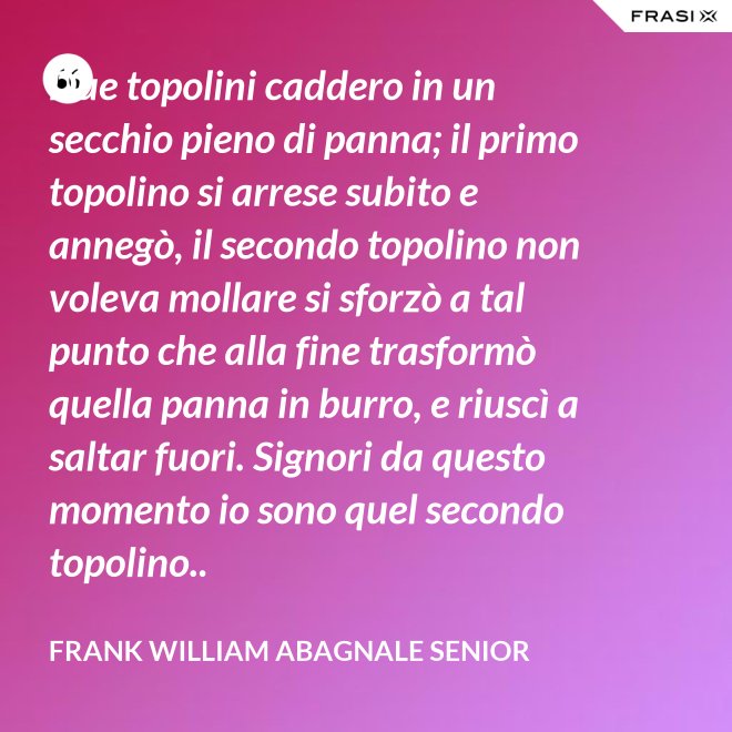 Due topolini caddero in un secchio pieno di panna; il primo topolino si arrese subito e annegò, il secondo topolino non voleva mollare si sforzò a tal punto che alla fine trasformò quella panna in burro, e riuscì a saltar fuori. Signori da questo momento io sono quel secondo topolino.. - Frank William Abagnale Senior