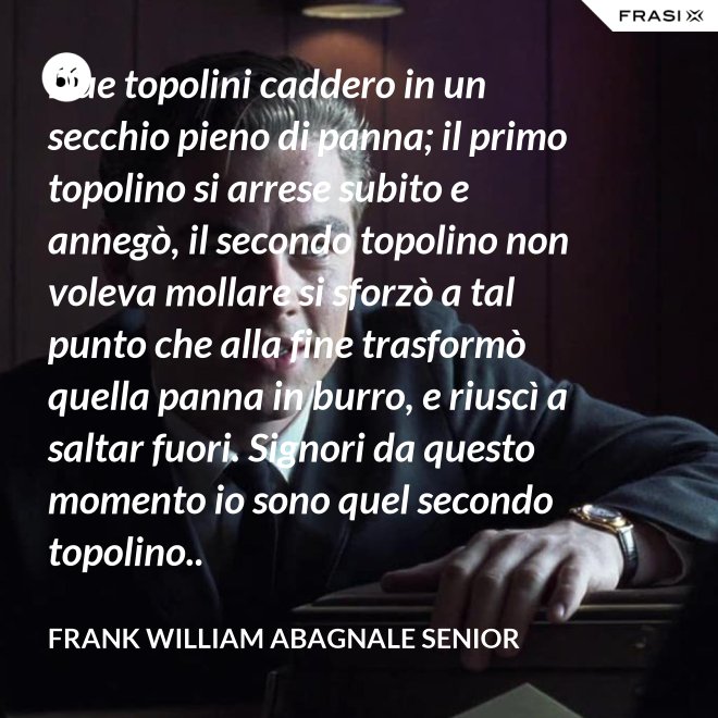 Due topolini caddero in un secchio pieno di panna; il primo topolino si arrese subito e annegò, il secondo topolino non voleva mollare si sforzò a tal punto che alla fine trasformò quella panna in burro, e riuscì a saltar fuori. Signori da questo momento io sono quel secondo topolino.. - Frank William Abagnale Senior