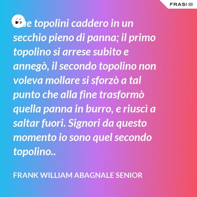 Due topolini caddero in un secchio pieno di panna; il primo topolino si arrese subito e annegò, il secondo topolino non voleva mollare si sforzò a tal punto che alla fine trasformò quella panna in burro, e riuscì a saltar fuori. Signori da questo momento io sono quel secondo topolino.. - Frank William Abagnale Senior