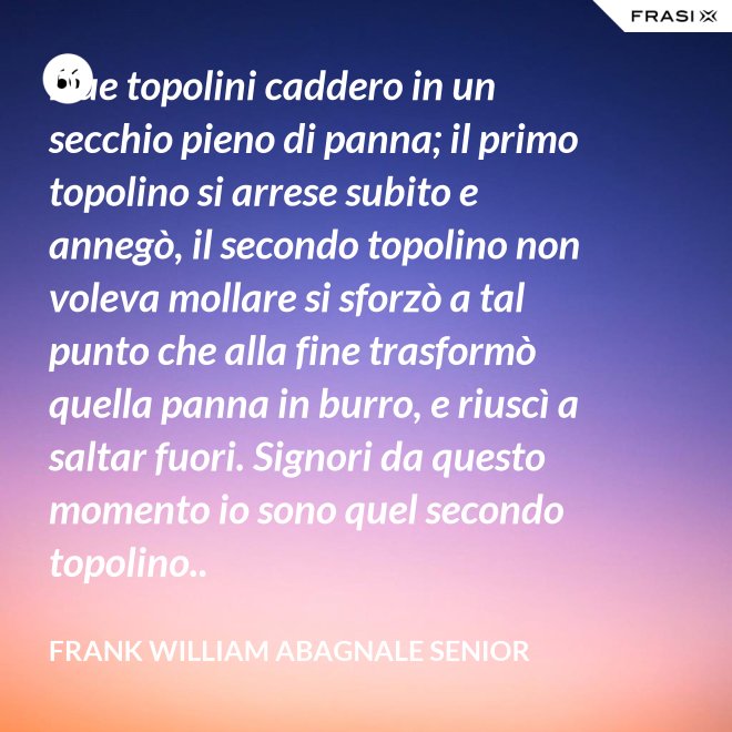 Due topolini caddero in un secchio pieno di panna; il primo topolino si arrese subito e annegò, il secondo topolino non voleva mollare si sforzò a tal punto che alla fine trasformò quella panna in burro, e riuscì a saltar fuori. Signori da questo momento io sono quel secondo topolino.. - Frank William Abagnale Senior