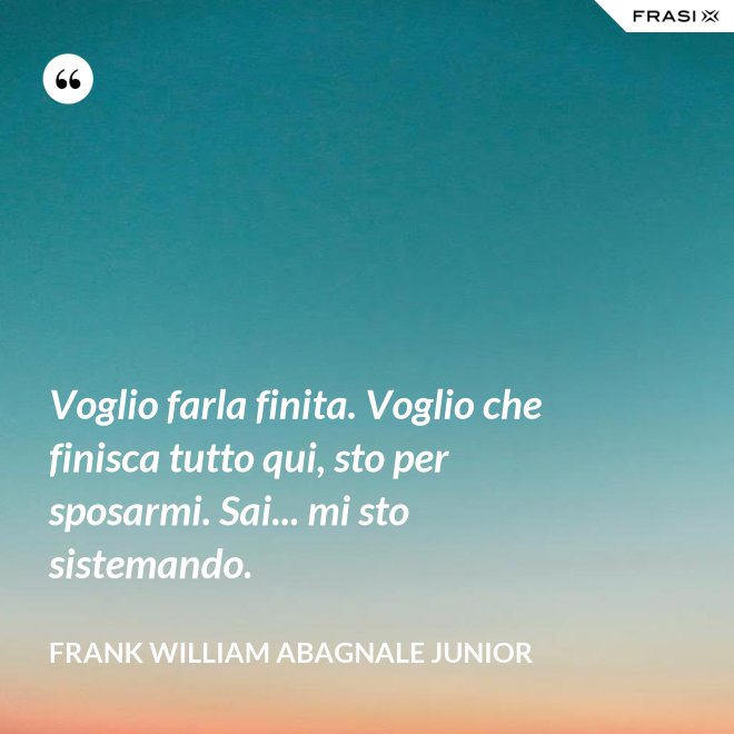Voglio farla finita. Voglio che finisca tutto qui, sto per sposarmi. Sai... mi sto sistemando. - Frank William Abagnale Junior