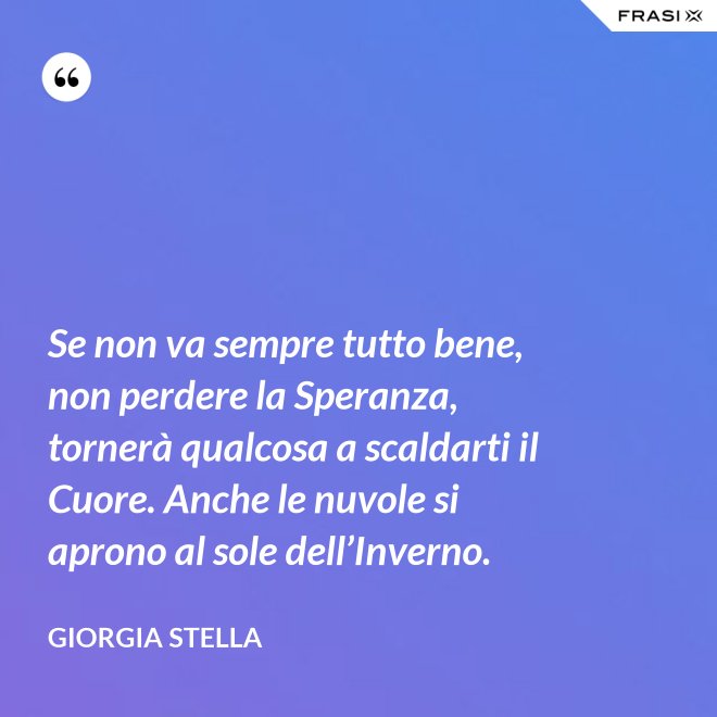 Se non va sempre tutto bene, non perdere la Speranza, tornerà qualcosa a scaldarti il Cuore. Anche le nuvole si aprono al sole dell’Inverno. - Giorgia Stella