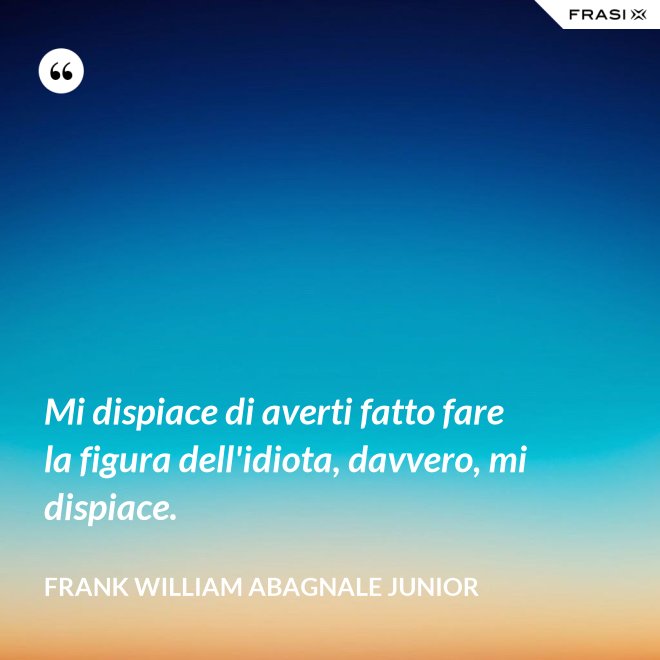 Mi dispiace di averti fatto fare la figura dell'idiota, davvero, mi dispiace. - Frank William Abagnale Junior
