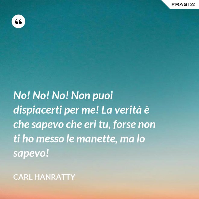 No! No! No! Non puoi dispiacerti per me! La verità è che sapevo che eri tu, forse non ti ho messo le manette, ma lo sapevo! - Carl Hanratty