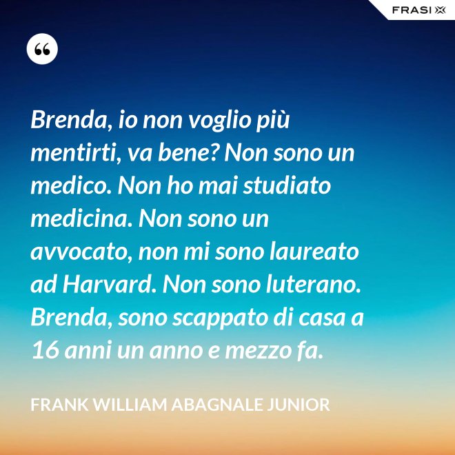 Brenda, io non voglio più mentirti, va bene? Non sono un medico. Non ho mai studiato medicina. Non sono un avvocato, non mi sono laureato ad Harvard. Non sono luterano. Brenda, sono scappato di casa a 16 anni un anno e mezzo fa. - Frank William Abagnale Junior