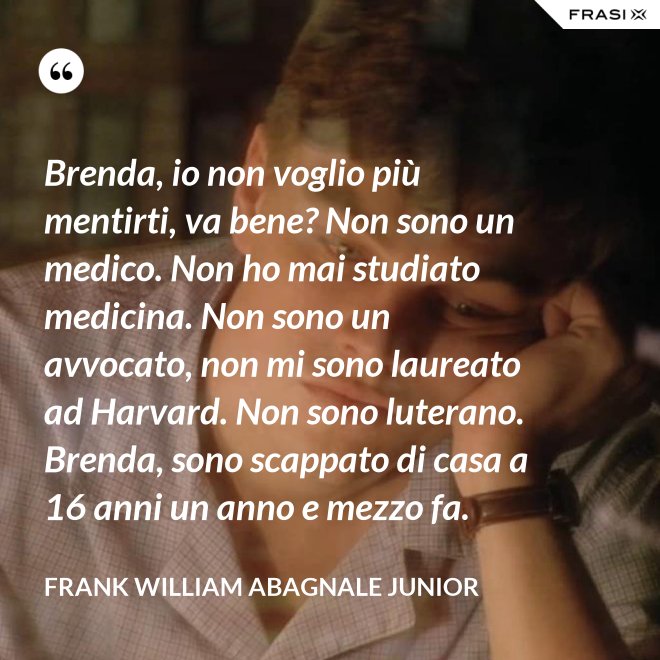 Brenda, io non voglio più mentirti, va bene? Non sono un medico. Non ho mai studiato medicina. Non sono un avvocato, non mi sono laureato ad Harvard. Non sono luterano. Brenda, sono scappato di casa a 16 anni un anno e mezzo fa. - Frank William Abagnale Junior