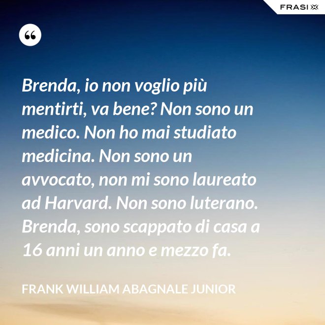 Brenda, io non voglio più mentirti, va bene? Non sono un medico. Non ho mai studiato medicina. Non sono un avvocato, non mi sono laureato ad Harvard. Non sono luterano. Brenda, sono scappato di casa a 16 anni un anno e mezzo fa. - Frank William Abagnale Junior