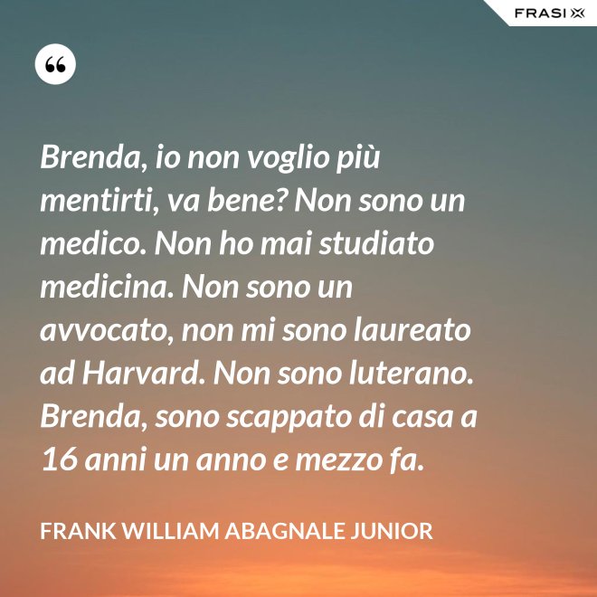 Brenda, io non voglio più mentirti, va bene? Non sono un medico. Non ho mai studiato medicina. Non sono un avvocato, non mi sono laureato ad Harvard. Non sono luterano. Brenda, sono scappato di casa a 16 anni un anno e mezzo fa. - Frank William Abagnale Junior