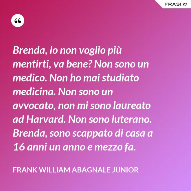 Brenda, io non voglio più mentirti, va bene? Non sono un medico. Non ho mai studiato medicina. Non sono un avvocato, non mi sono laureato ad Harvard. Non sono luterano. Brenda, sono scappato di casa a 16 anni un anno e mezzo fa. - Frank William Abagnale Junior