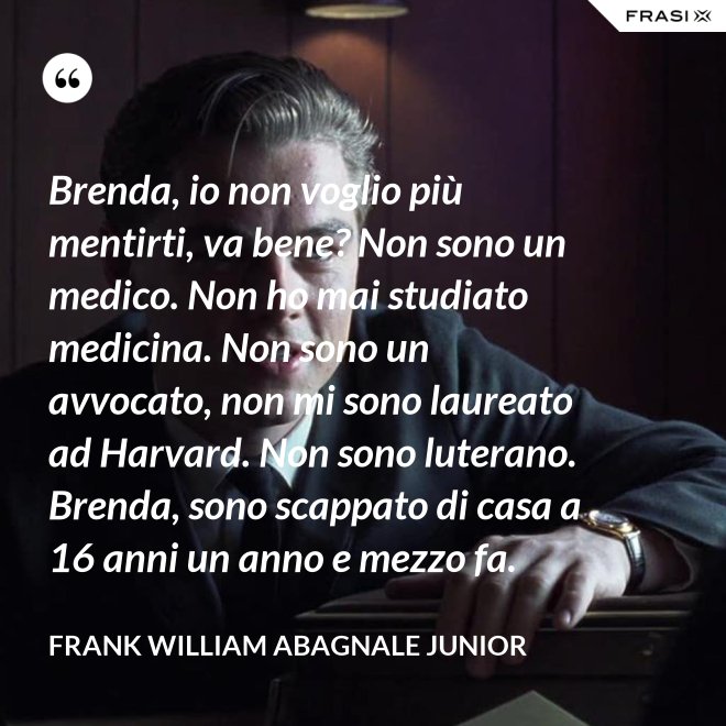 Brenda, io non voglio più mentirti, va bene? Non sono un medico. Non ho mai studiato medicina. Non sono un avvocato, non mi sono laureato ad Harvard. Non sono luterano. Brenda, sono scappato di casa a 16 anni un anno e mezzo fa. - Frank William Abagnale Junior