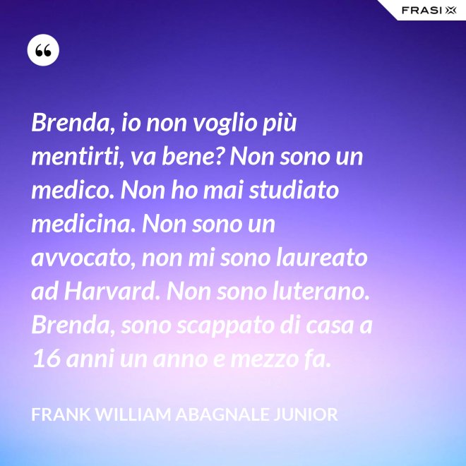 Brenda, io non voglio più mentirti, va bene? Non sono un medico. Non ho mai studiato medicina. Non sono un avvocato, non mi sono laureato ad Harvard. Non sono luterano. Brenda, sono scappato di casa a 16 anni un anno e mezzo fa. - Frank William Abagnale Junior