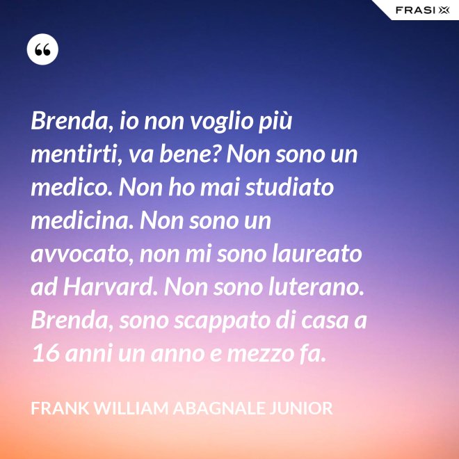 Brenda, io non voglio più mentirti, va bene? Non sono un medico. Non ho mai studiato medicina. Non sono un avvocato, non mi sono laureato ad Harvard. Non sono luterano. Brenda, sono scappato di casa a 16 anni un anno e mezzo fa. - Frank William Abagnale Junior
