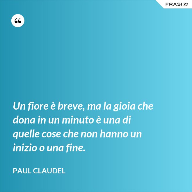 Un fiore è breve, ma la gioia che dona in un minuto è una di quelle cose che non hanno un inizio o una fine. - Paul Claudel