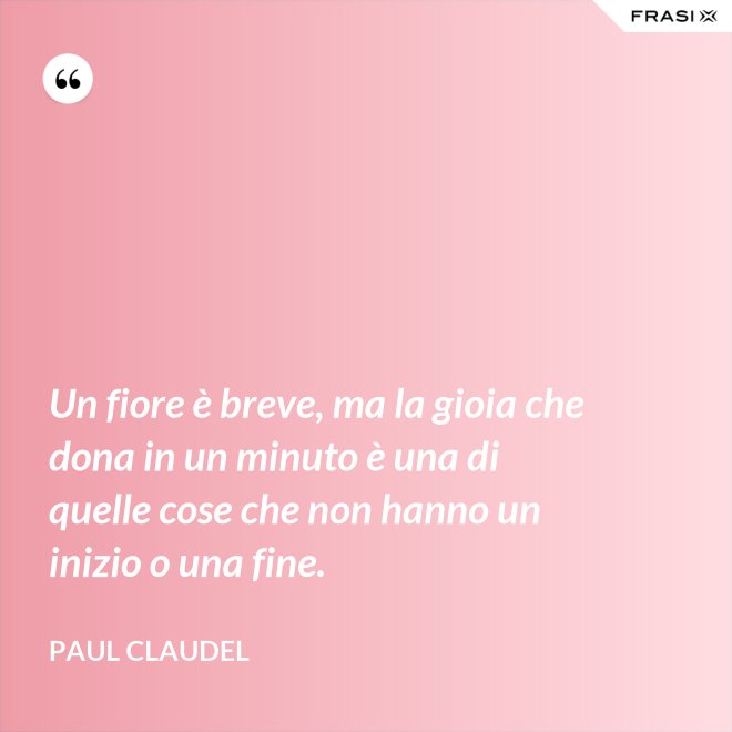Un fiore è breve, ma la gioia che dona in un minuto è una di quelle cose che non hanno un inizio o una fine. - Paul Claudel
