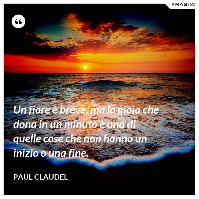 Un fiore è breve, ma la gioia che dona in un minuto è una di quelle cose che non hanno un inizio o una fine. - Paul Claudel