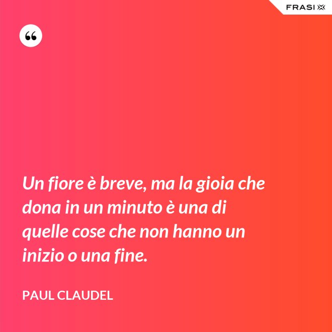 Un fiore è breve, ma la gioia che dona in un minuto è una di quelle cose che non hanno un inizio o una fine. - Paul Claudel